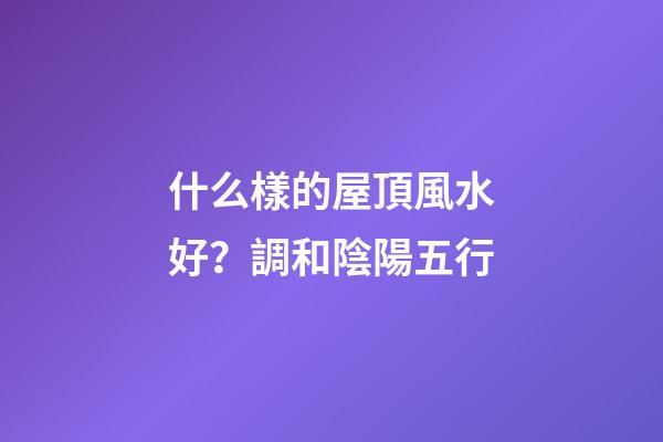 什么樣的屋頂風水好？調和陰陽五行
