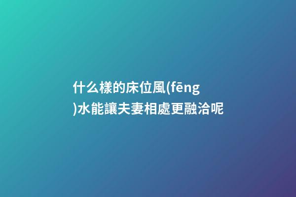 什么樣的床位風(fēng)水能讓夫妻相處更融洽呢?
