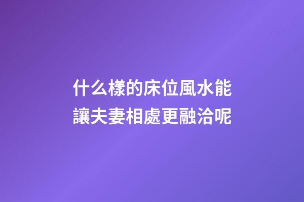 什么樣的床位風水能讓夫妻相處更融洽呢?