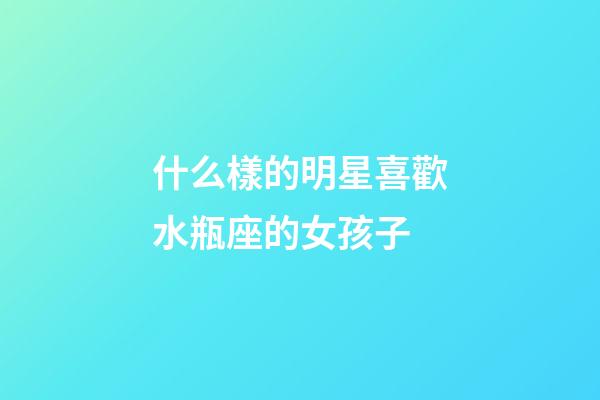 什么樣的明星喜歡水瓶座的女孩子-第1張-星座運勢-玄機派