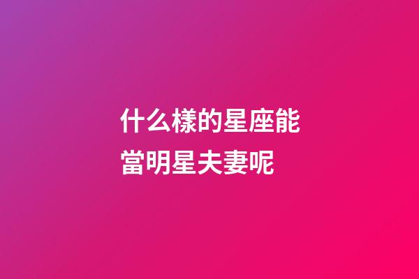 什么樣的星座能當明星夫妻呢-第1張-星座運勢-玄機派