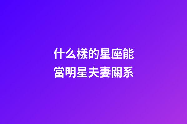 什么樣的星座能當明星夫妻關系-第1張-星座運勢-玄機派