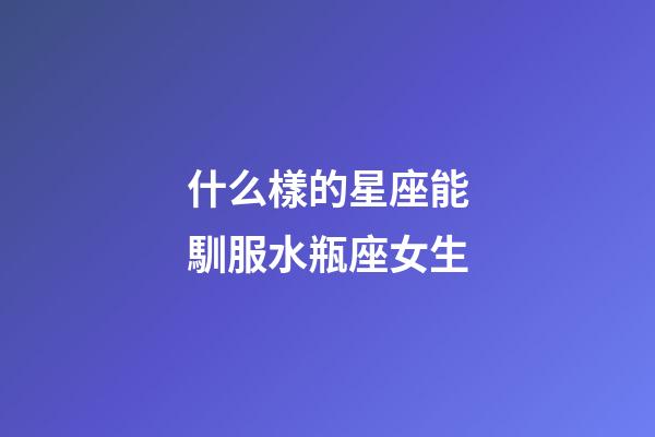 什么樣的星座能馴服水瓶座女生-第1張-星座運勢-玄機派