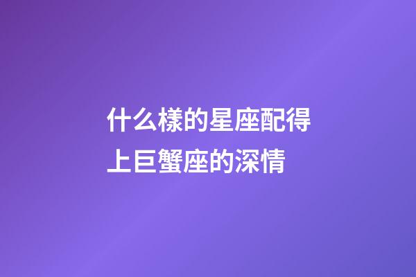 什么樣的星座配得上巨蟹座的深情-第1張-星座運勢-玄機派