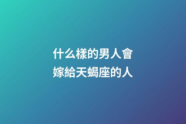 什么樣的男人會嫁給天蝎座的人-第1張-星座運勢-玄機派