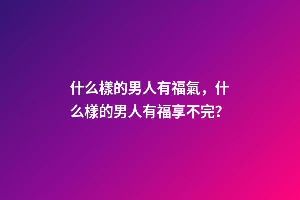 什么樣的男人有福氣，什么樣的男人有福享不完？