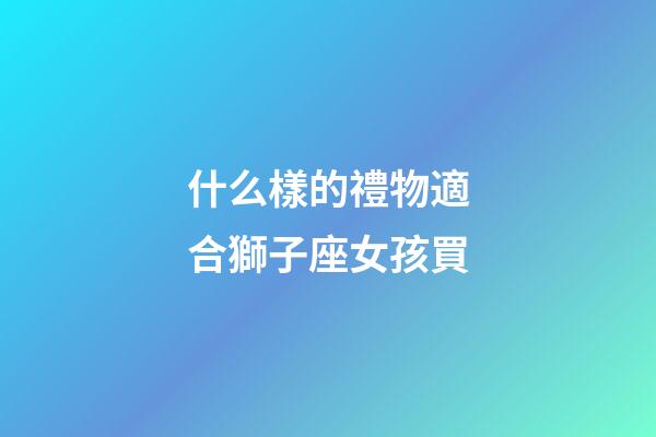 什么樣的禮物適合獅子座女孩買-第1張-星座運(yùn)勢(shì)-玄機(jī)派