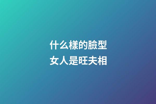 什么樣的臉型女人是旺夫相