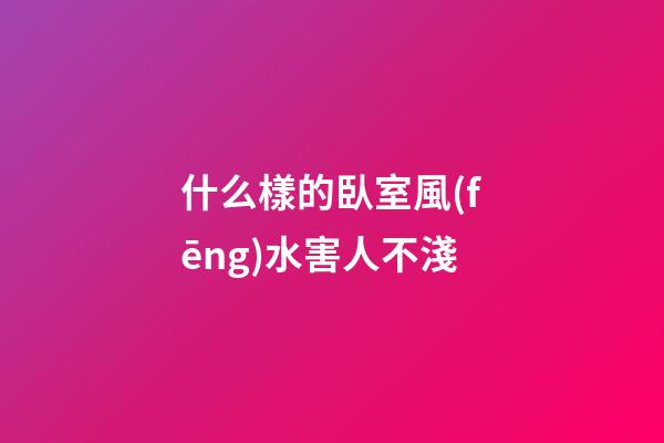 什么樣的臥室風(fēng)水害人不淺