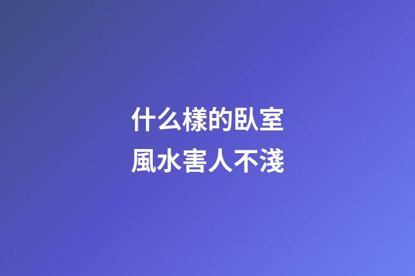 什么樣的臥室風水害人不淺