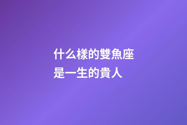 什么樣的雙魚座是一生的貴人-第1張-星座運(yùn)勢-玄機(jī)派