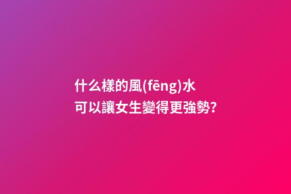 什么樣的風(fēng)水可以讓女生變得更強勢？