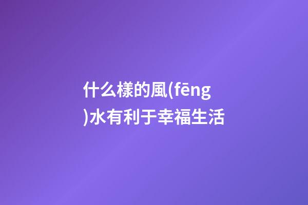 什么樣的風(fēng)水有利于幸福生活