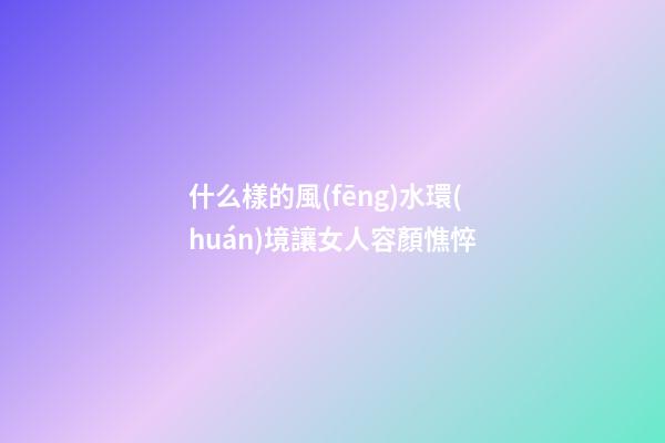 什么樣的風(fēng)水環(huán)境讓女人容顏憔悴