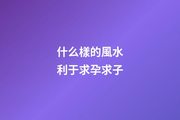 什么樣的風水利于求孕求子