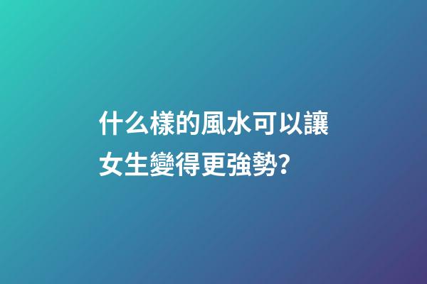 什么樣的風水可以讓女生變得更強勢？