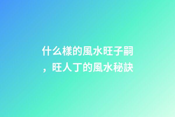 什么樣的風水旺子嗣，旺人丁的風水秘訣