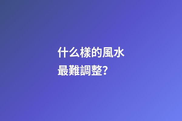 什么樣的風水最難調整？