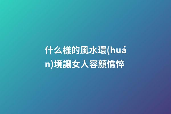 什么樣的風水環(huán)境讓女人容顏憔悴