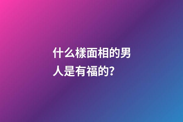 什么樣面相的男人是有福的？