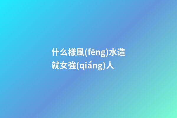 什么樣風(fēng)水造就女強(qiáng)人