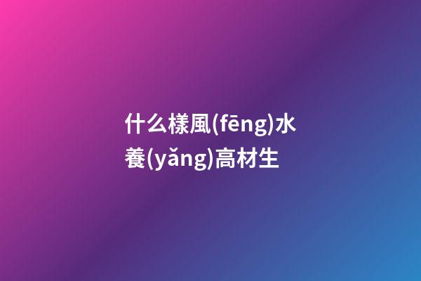 什么樣風(fēng)水養(yǎng)高材生