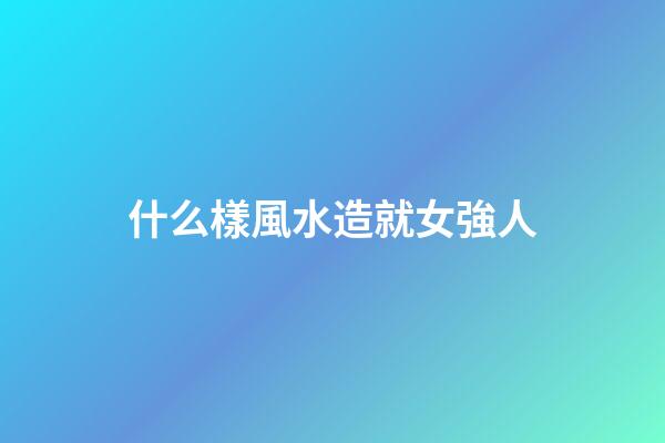 什么樣風水造就女強人