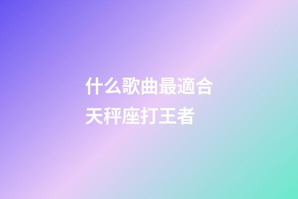 什么歌曲最適合天秤座打王者-第1張-星座運勢-玄機派