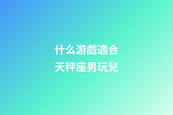 什么游戲適合天秤座男玩兒-第1張-星座運勢-玄機派