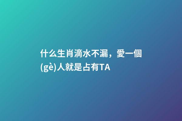 什么生肖滴水不漏，愛一個(gè)人就是占有TA-第1張-觀點(diǎn)-玄機(jī)派
