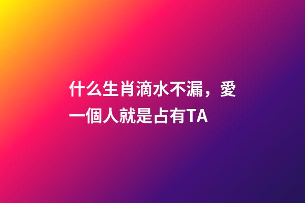 什么生肖滴水不漏，愛一個人就是占有TA-第1張-觀點-玄機派