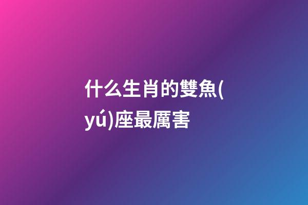 什么生肖的雙魚(yú)座最厲害-第1張-星座運(yùn)勢(shì)-玄機(jī)派