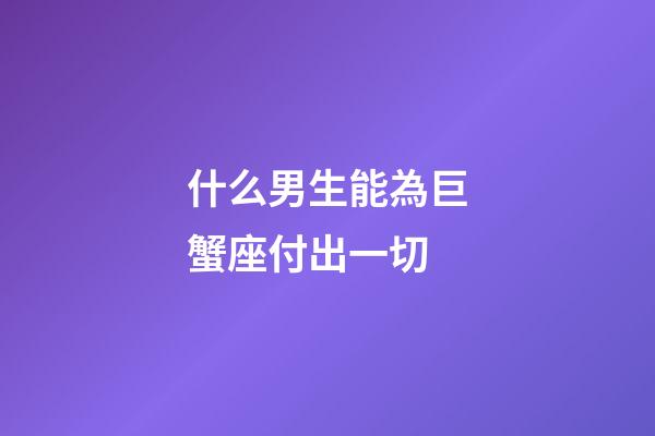 什么男生能為巨蟹座付出一切-第1張-星座運勢-玄機派