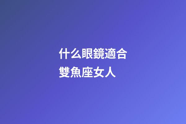什么眼鏡適合雙魚座女人-第1張-星座運勢-玄機派