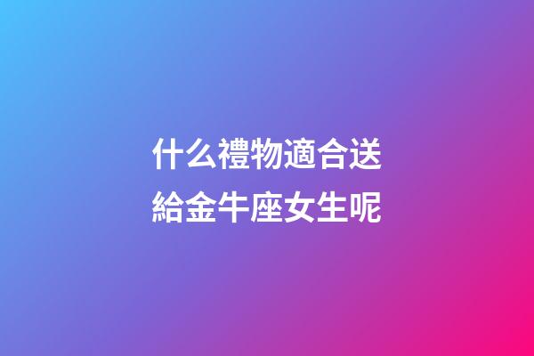 什么禮物適合送給金牛座女生呢-第1張-星座運勢-玄機派