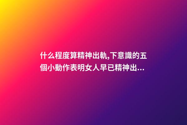 什么程度算精神出軌,下意識的五個小動作表明女人早已精神出軌-第1張-觀點-玄機派