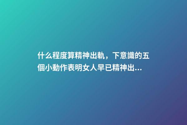 什么程度算精神出軌，下意識的五個小動作表明女人早已精神出軌-第1張-觀點-玄機派