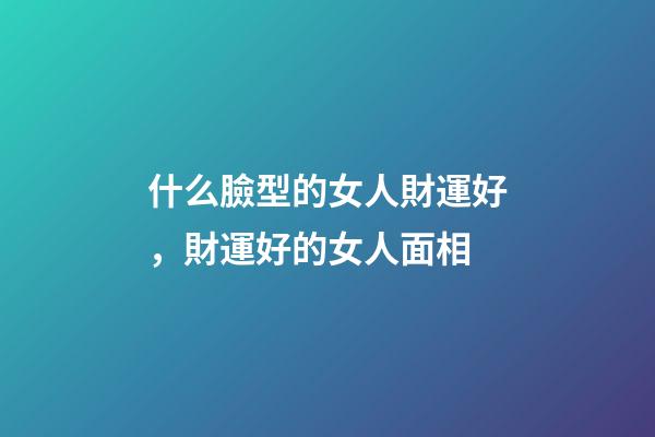 什么臉型的女人財運好，財運好的女人面相