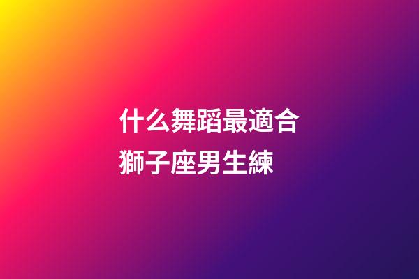 什么舞蹈最適合獅子座男生練-第1張-星座運勢-玄機派