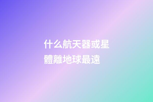 什么航天器或星體離地球最遠-第1張-星座運勢-玄機派