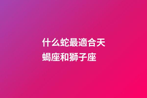 什么蛇最適合天蝎座和獅子座-第1張-星座運勢-玄機派