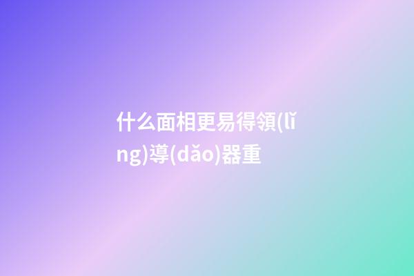 什么面相更易得領(lǐng)導(dǎo)器重