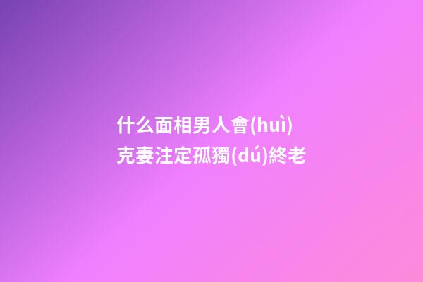 什么面相男人會(huì)克妻注定孤獨(dú)終老