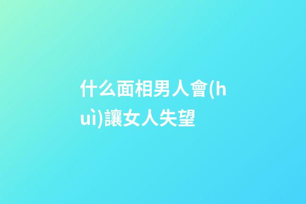 什么面相男人會(huì)讓女人失望