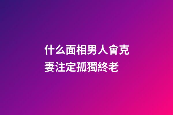 什么面相男人會克妻注定孤獨終老