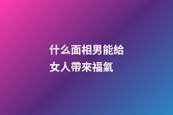 什么面相男能給女人帶來福氣