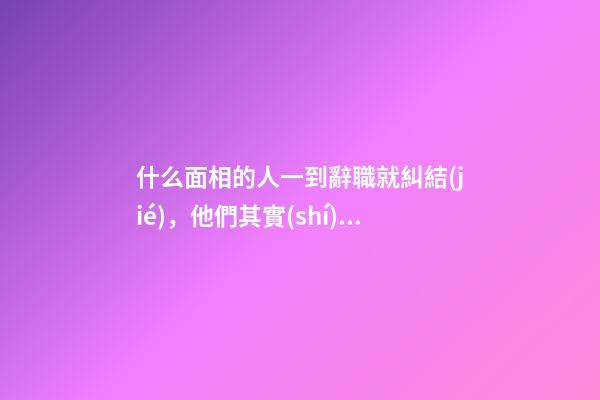 什么面相的人一到辭職就糾結(jié)，他們其實(shí)是想想而已