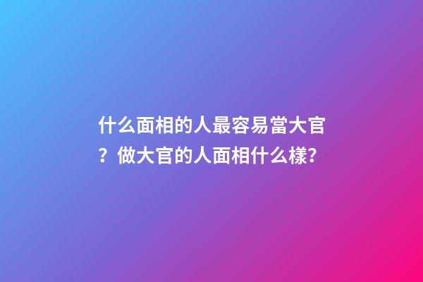 什么面相的人最容易當大官？做大官的人面相什么樣？