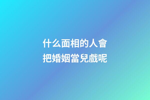 什么面相的人會把婚姻當兒戲呢