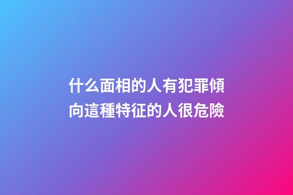 什么面相的人有犯罪傾向?這種特征的人很危險